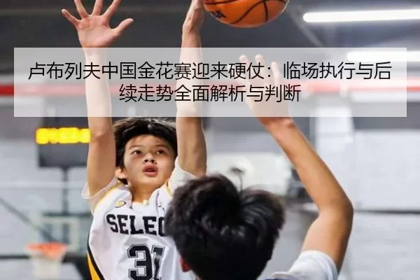 卢布列夫中国金花赛迎来硬仗：临场执行与后续走势全面解析与判断